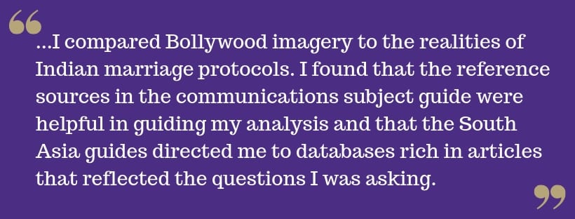 White text on purple background reads: ...I compared Bollywood imagery to the realities of Indian marriage protocols. I found that the reference sources in the communications subject guide were helpful in guiding my analysis and that the South Asia guides directed me to databases rich in articles that reflected the questions I was asking.